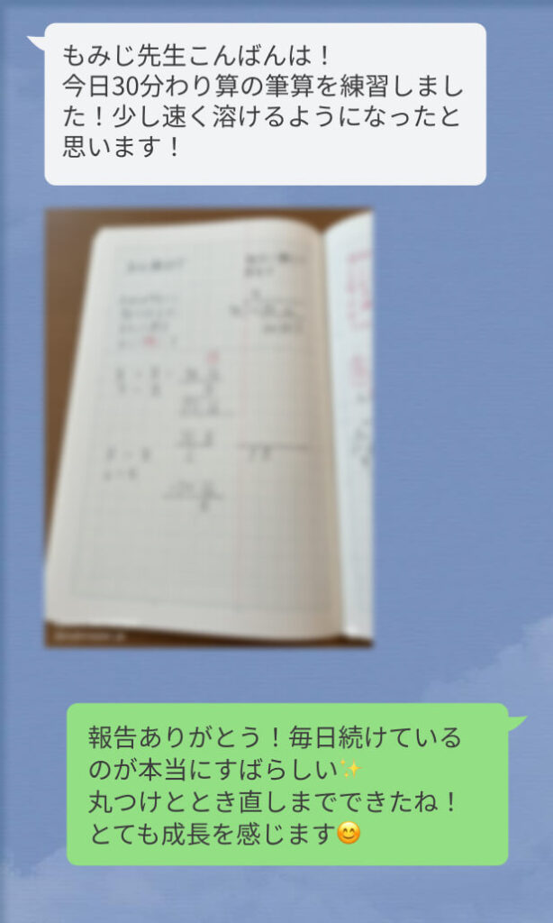 もみじ先生こんばんは!
今日30分わり算の筆算を練習しました!少し速く溶けるようになったと思います!
報告ありがとう!毎日続けているのが本当にすばらしい✨️
丸つけととき直しまでできたね!とても成長を感じます😊