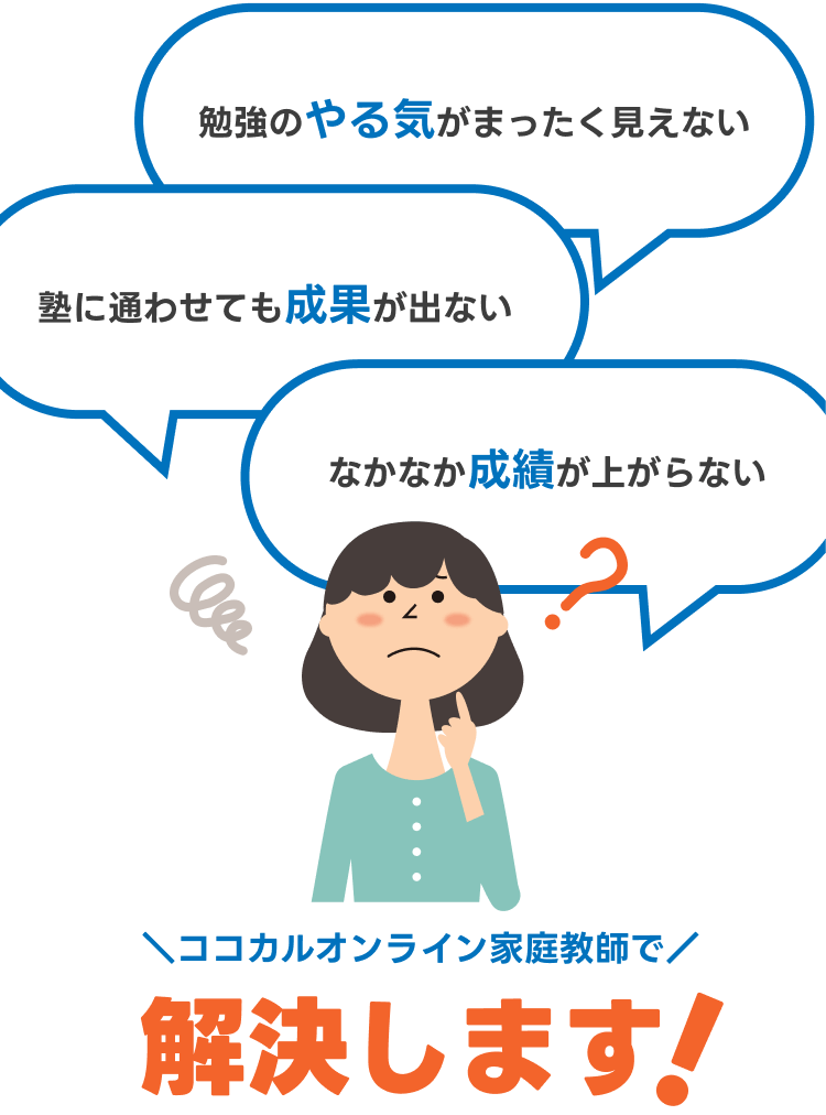 勉強のやる気がまったく見えない
塾に通わせても成果が出ない
なかなか成績が上がらない
ココカルオンライン家庭教師で解決します